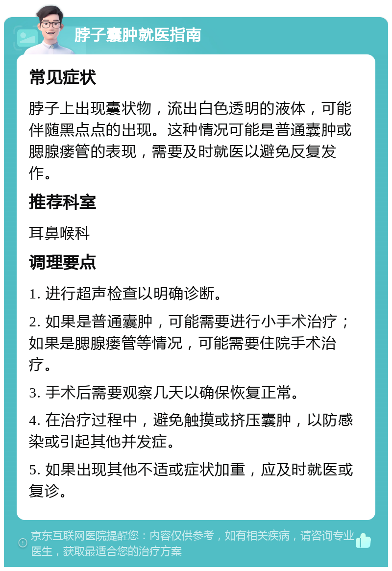 脖子囊肿就医指南 常见症状 脖子上出现囊状物，流出白色透明的液体，可能伴随黑点点的出现。这种情况可能是普通囊肿或腮腺瘘管的表现，需要及时就医以避免反复发作。 推荐科室 耳鼻喉科 调理要点 1. 进行超声检查以明确诊断。 2. 如果是普通囊肿，可能需要进行小手术治疗；如果是腮腺瘘管等情况，可能需要住院手术治疗。 3. 手术后需要观察几天以确保恢复正常。 4. 在治疗过程中，避免触摸或挤压囊肿，以防感染或引起其他并发症。 5. 如果出现其他不适或症状加重，应及时就医或复诊。