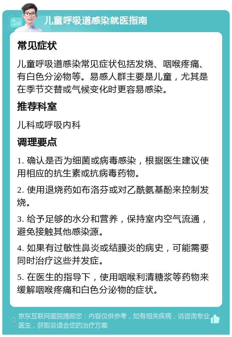 儿童呼吸道感染就医指南 常见症状 儿童呼吸道感染常见症状包括发烧、咽喉疼痛、有白色分泌物等。易感人群主要是儿童，尤其是在季节交替或气候变化时更容易感染。 推荐科室 儿科或呼吸内科 调理要点 1. 确认是否为细菌或病毒感染，根据医生建议使用相应的抗生素或抗病毒药物。 2. 使用退烧药如布洛芬或对乙酰氨基酚来控制发烧。 3. 给予足够的水分和营养，保持室内空气流通，避免接触其他感染源。 4. 如果有过敏性鼻炎或结膜炎的病史，可能需要同时治疗这些并发症。 5. 在医生的指导下，使用咽喉利清糖浆等药物来缓解咽喉疼痛和白色分泌物的症状。