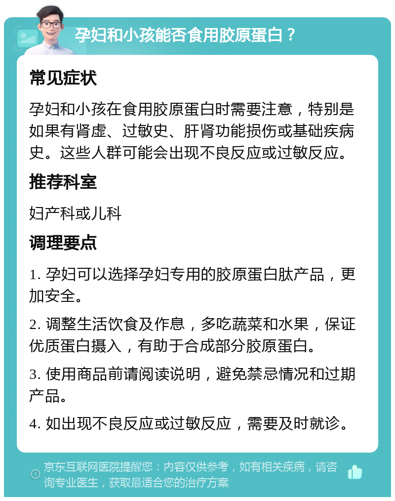 孕妇和小孩能否食用胶原蛋白？ 常见症状 孕妇和小孩在食用胶原蛋白时需要注意，特别是如果有肾虚、过敏史、肝肾功能损伤或基础疾病史。这些人群可能会出现不良反应或过敏反应。 推荐科室 妇产科或儿科 调理要点 1. 孕妇可以选择孕妇专用的胶原蛋白肽产品，更加安全。 2. 调整生活饮食及作息，多吃蔬菜和水果，保证优质蛋白摄入，有助于合成部分胶原蛋白。 3. 使用商品前请阅读说明，避免禁忌情况和过期产品。 4. 如出现不良反应或过敏反应，需要及时就诊。