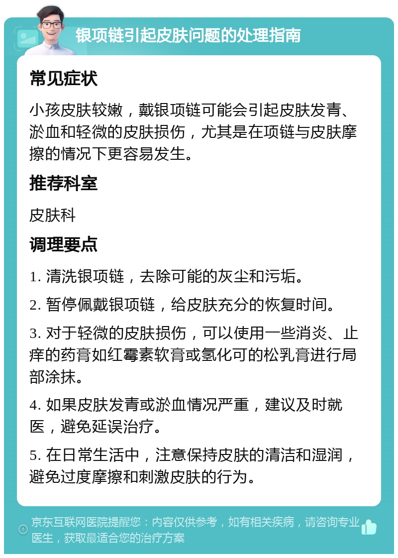 银项链引起皮肤问题的处理指南 常见症状 小孩皮肤较嫩，戴银项链可能会引起皮肤发青、淤血和轻微的皮肤损伤，尤其是在项链与皮肤摩擦的情况下更容易发生。 推荐科室 皮肤科 调理要点 1. 清洗银项链，去除可能的灰尘和污垢。 2. 暂停佩戴银项链，给皮肤充分的恢复时间。 3. 对于轻微的皮肤损伤，可以使用一些消炎、止痒的药膏如红霉素软膏或氢化可的松乳膏进行局部涂抹。 4. 如果皮肤发青或淤血情况严重，建议及时就医，避免延误治疗。 5. 在日常生活中，注意保持皮肤的清洁和湿润，避免过度摩擦和刺激皮肤的行为。