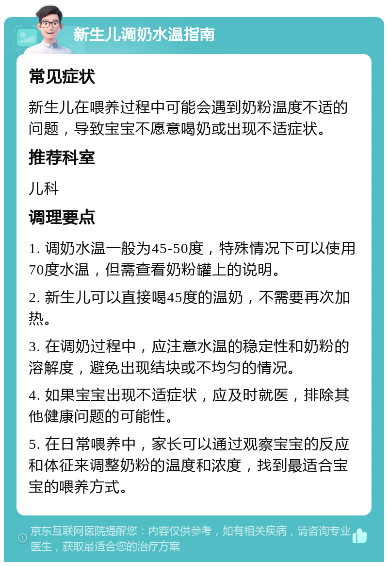 新生儿调奶水温指南 常见症状 新生儿在喂养过程中可能会遇到奶粉温度不适的问题，导致宝宝不愿意喝奶或出现不适症状。 推荐科室 儿科 调理要点 1. 调奶水温一般为45-50度，特殊情况下可以使用70度水温，但需查看奶粉罐上的说明。 2. 新生儿可以直接喝45度的温奶，不需要再次加热。 3. 在调奶过程中，应注意水温的稳定性和奶粉的溶解度，避免出现结块或不均匀的情况。 4. 如果宝宝出现不适症状，应及时就医，排除其他健康问题的可能性。 5. 在日常喂养中，家长可以通过观察宝宝的反应和体征来调整奶粉的温度和浓度，找到最适合宝宝的喂养方式。