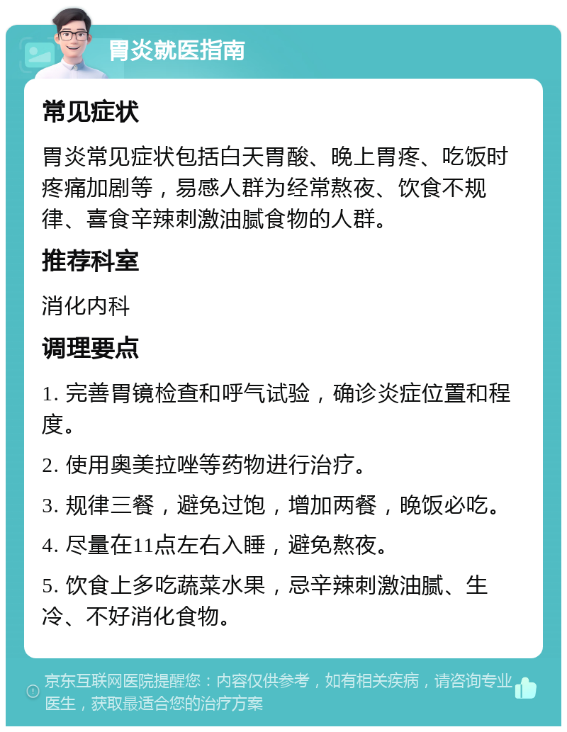 胃炎就医指南 常见症状 胃炎常见症状包括白天胃酸、晚上胃疼、吃饭时疼痛加剧等，易感人群为经常熬夜、饮食不规律、喜食辛辣刺激油腻食物的人群。 推荐科室 消化内科 调理要点 1. 完善胃镜检查和呼气试验，确诊炎症位置和程度。 2. 使用奥美拉唑等药物进行治疗。 3. 规律三餐，避免过饱，增加两餐，晚饭必吃。 4. 尽量在11点左右入睡，避免熬夜。 5. 饮食上多吃蔬菜水果，忌辛辣刺激油腻、生冷、不好消化食物。