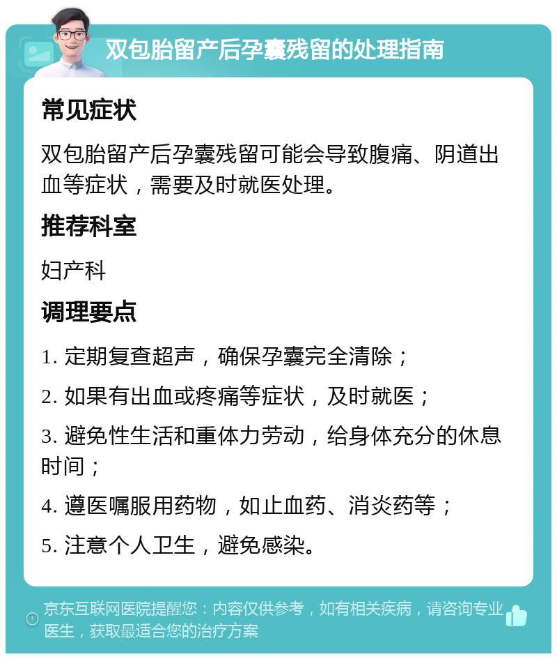 双包胎留产后孕囊残留的处理指南 常见症状 双包胎留产后孕囊残留可能会导致腹痛、阴道出血等症状，需要及时就医处理。 推荐科室 妇产科 调理要点 1. 定期复查超声，确保孕囊完全清除； 2. 如果有出血或疼痛等症状，及时就医； 3. 避免性生活和重体力劳动，给身体充分的休息时间； 4. 遵医嘱服用药物，如止血药、消炎药等； 5. 注意个人卫生，避免感染。