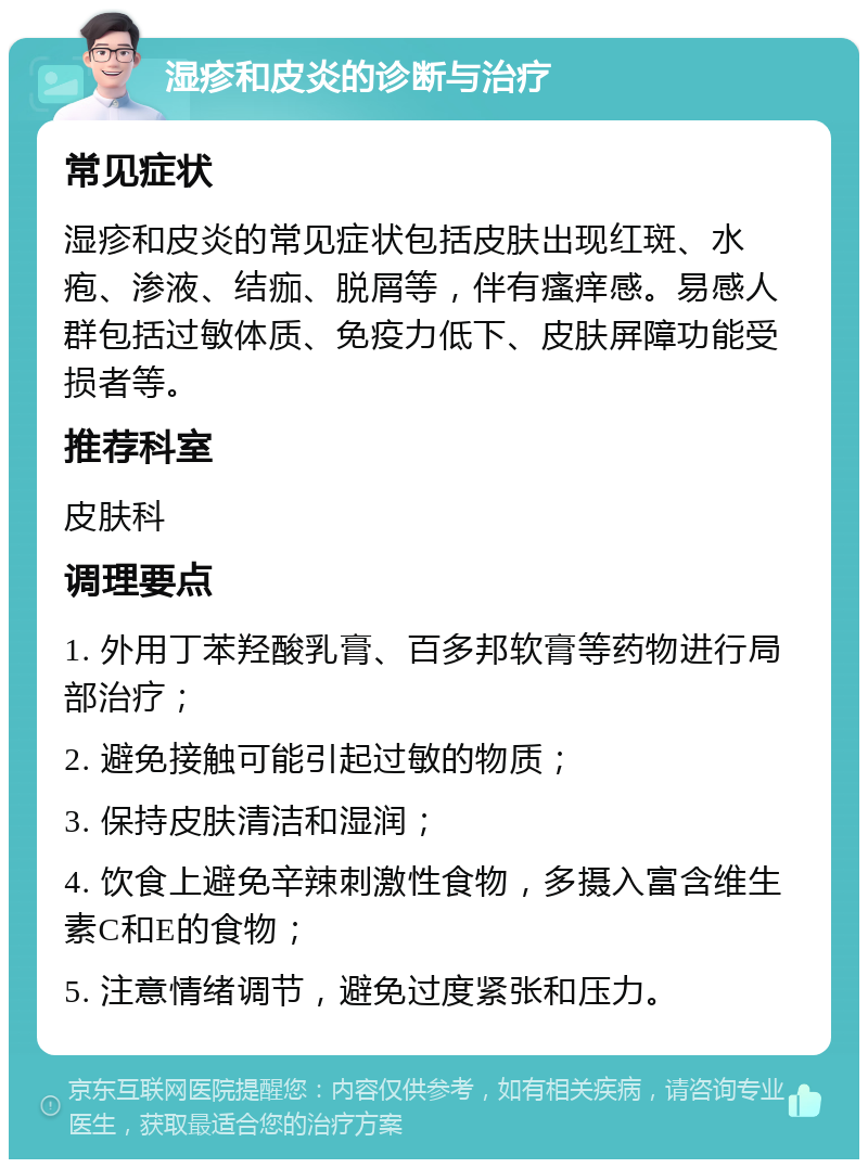 湿疹和皮炎的诊断与治疗 常见症状 湿疹和皮炎的常见症状包括皮肤出现红斑、水疱、渗液、结痂、脱屑等，伴有瘙痒感。易感人群包括过敏体质、免疫力低下、皮肤屏障功能受损者等。 推荐科室 皮肤科 调理要点 1. 外用丁苯羟酸乳膏、百多邦软膏等药物进行局部治疗； 2. 避免接触可能引起过敏的物质； 3. 保持皮肤清洁和湿润； 4. 饮食上避免辛辣刺激性食物，多摄入富含维生素C和E的食物； 5. 注意情绪调节，避免过度紧张和压力。