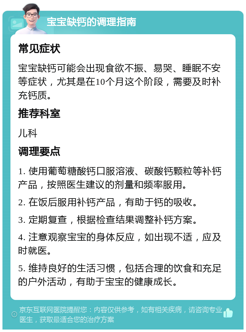 宝宝缺钙的调理指南 常见症状 宝宝缺钙可能会出现食欲不振、易哭、睡眠不安等症状，尤其是在10个月这个阶段，需要及时补充钙质。 推荐科室 儿科 调理要点 1. 使用葡萄糖酸钙口服溶液、碳酸钙颗粒等补钙产品，按照医生建议的剂量和频率服用。 2. 在饭后服用补钙产品，有助于钙的吸收。 3. 定期复查，根据检查结果调整补钙方案。 4. 注意观察宝宝的身体反应，如出现不适，应及时就医。 5. 维持良好的生活习惯，包括合理的饮食和充足的户外活动，有助于宝宝的健康成长。