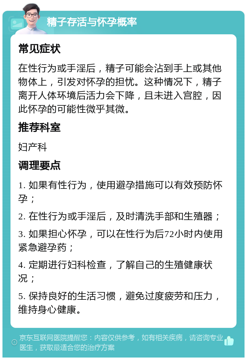 精子存活与怀孕概率 常见症状 在性行为或手淫后，精子可能会沾到手上或其他物体上，引发对怀孕的担忧。这种情况下，精子离开人体环境后活力会下降，且未进入宫腔，因此怀孕的可能性微乎其微。 推荐科室 妇产科 调理要点 1. 如果有性行为，使用避孕措施可以有效预防怀孕； 2. 在性行为或手淫后，及时清洗手部和生殖器； 3. 如果担心怀孕，可以在性行为后72小时内使用紧急避孕药； 4. 定期进行妇科检查，了解自己的生殖健康状况； 5. 保持良好的生活习惯，避免过度疲劳和压力，维持身心健康。