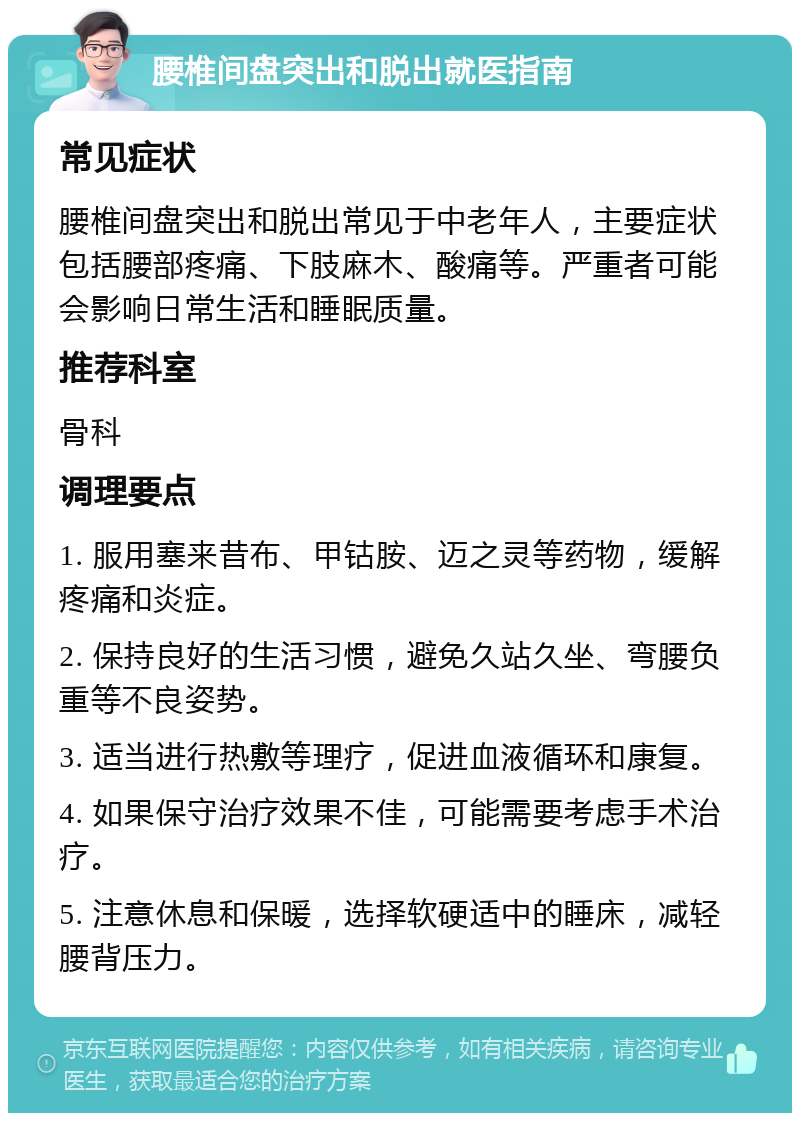 腰椎间盘突出和脱出就医指南 常见症状 腰椎间盘突出和脱出常见于中老年人，主要症状包括腰部疼痛、下肢麻木、酸痛等。严重者可能会影响日常生活和睡眠质量。 推荐科室 骨科 调理要点 1. 服用塞来昔布、甲钴胺、迈之灵等药物，缓解疼痛和炎症。 2. 保持良好的生活习惯，避免久站久坐、弯腰负重等不良姿势。 3. 适当进行热敷等理疗，促进血液循环和康复。 4. 如果保守治疗效果不佳，可能需要考虑手术治疗。 5. 注意休息和保暖，选择软硬适中的睡床，减轻腰背压力。