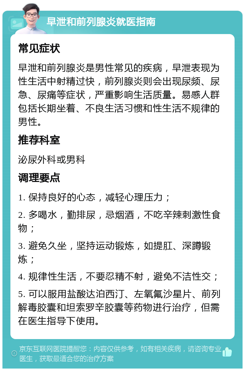 早泄和前列腺炎就医指南 常见症状 早泄和前列腺炎是男性常见的疾病，早泄表现为性生活中射精过快，前列腺炎则会出现尿频、尿急、尿痛等症状，严重影响生活质量。易感人群包括长期坐着、不良生活习惯和性生活不规律的男性。 推荐科室 泌尿外科或男科 调理要点 1. 保持良好的心态，减轻心理压力； 2. 多喝水，勤排尿，忌烟酒，不吃辛辣刺激性食物； 3. 避免久坐，坚持运动锻炼，如提肛、深蹲锻炼； 4. 规律性生活，不要忍精不射，避免不洁性交； 5. 可以服用盐酸达泊西汀、左氧氟沙星片、前列解毒胶囊和坦索罗辛胶囊等药物进行治疗，但需在医生指导下使用。