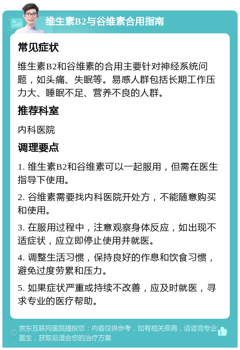 维生素B2与谷维素合用指南 常见症状 维生素B2和谷维素的合用主要针对神经系统问题，如头痛、失眠等。易感人群包括长期工作压力大、睡眠不足、营养不良的人群。 推荐科室 内科医院 调理要点 1. 维生素B2和谷维素可以一起服用，但需在医生指导下使用。 2. 谷维素需要找内科医院开处方，不能随意购买和使用。 3. 在服用过程中，注意观察身体反应，如出现不适症状，应立即停止使用并就医。 4. 调整生活习惯，保持良好的作息和饮食习惯，避免过度劳累和压力。 5. 如果症状严重或持续不改善，应及时就医，寻求专业的医疗帮助。