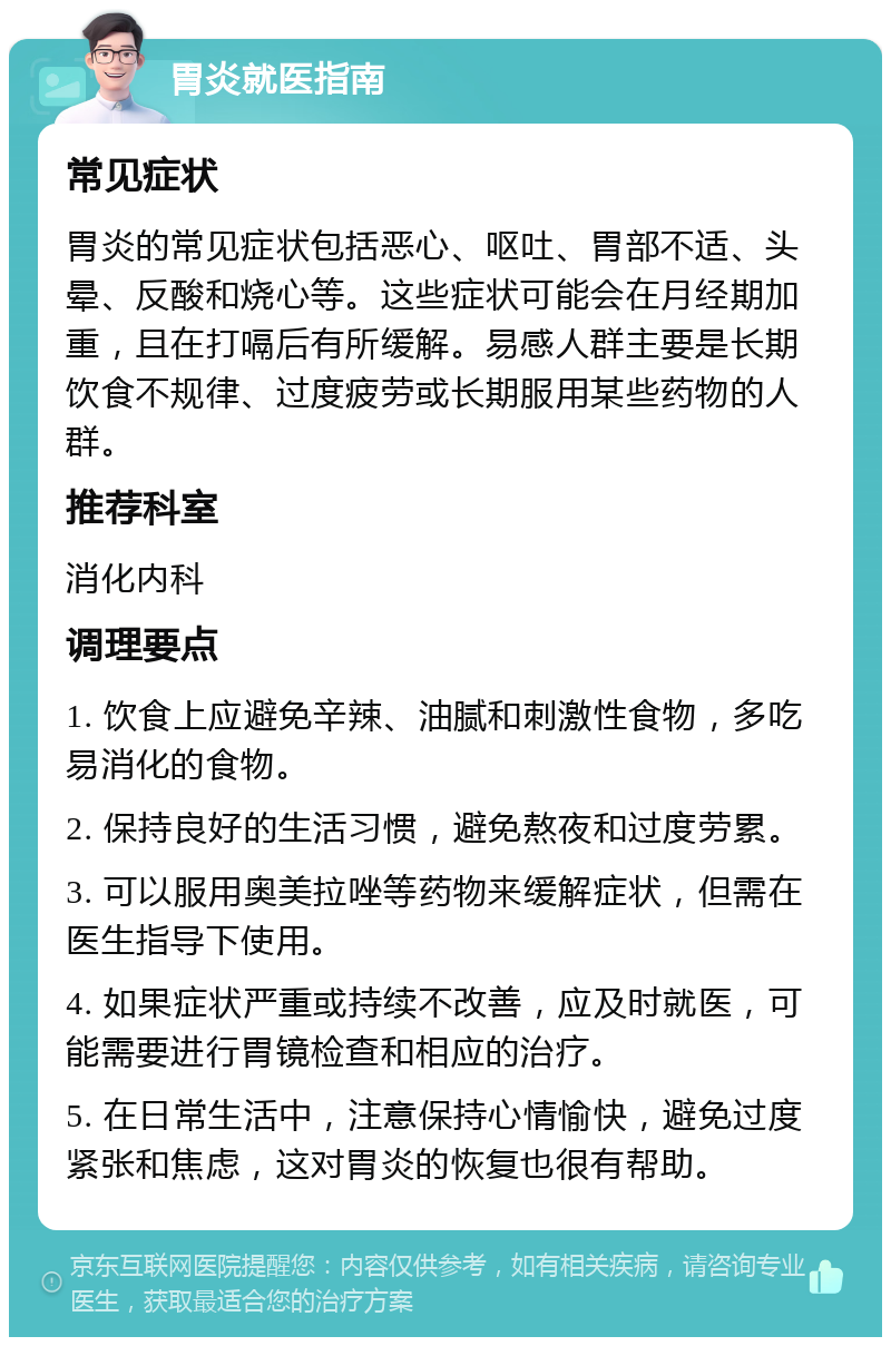 胃炎就医指南 常见症状 胃炎的常见症状包括恶心、呕吐、胃部不适、头晕、反酸和烧心等。这些症状可能会在月经期加重，且在打嗝后有所缓解。易感人群主要是长期饮食不规律、过度疲劳或长期服用某些药物的人群。 推荐科室 消化内科 调理要点 1. 饮食上应避免辛辣、油腻和刺激性食物，多吃易消化的食物。 2. 保持良好的生活习惯，避免熬夜和过度劳累。 3. 可以服用奥美拉唑等药物来缓解症状，但需在医生指导下使用。 4. 如果症状严重或持续不改善，应及时就医，可能需要进行胃镜检查和相应的治疗。 5. 在日常生活中，注意保持心情愉快，避免过度紧张和焦虑，这对胃炎的恢复也很有帮助。