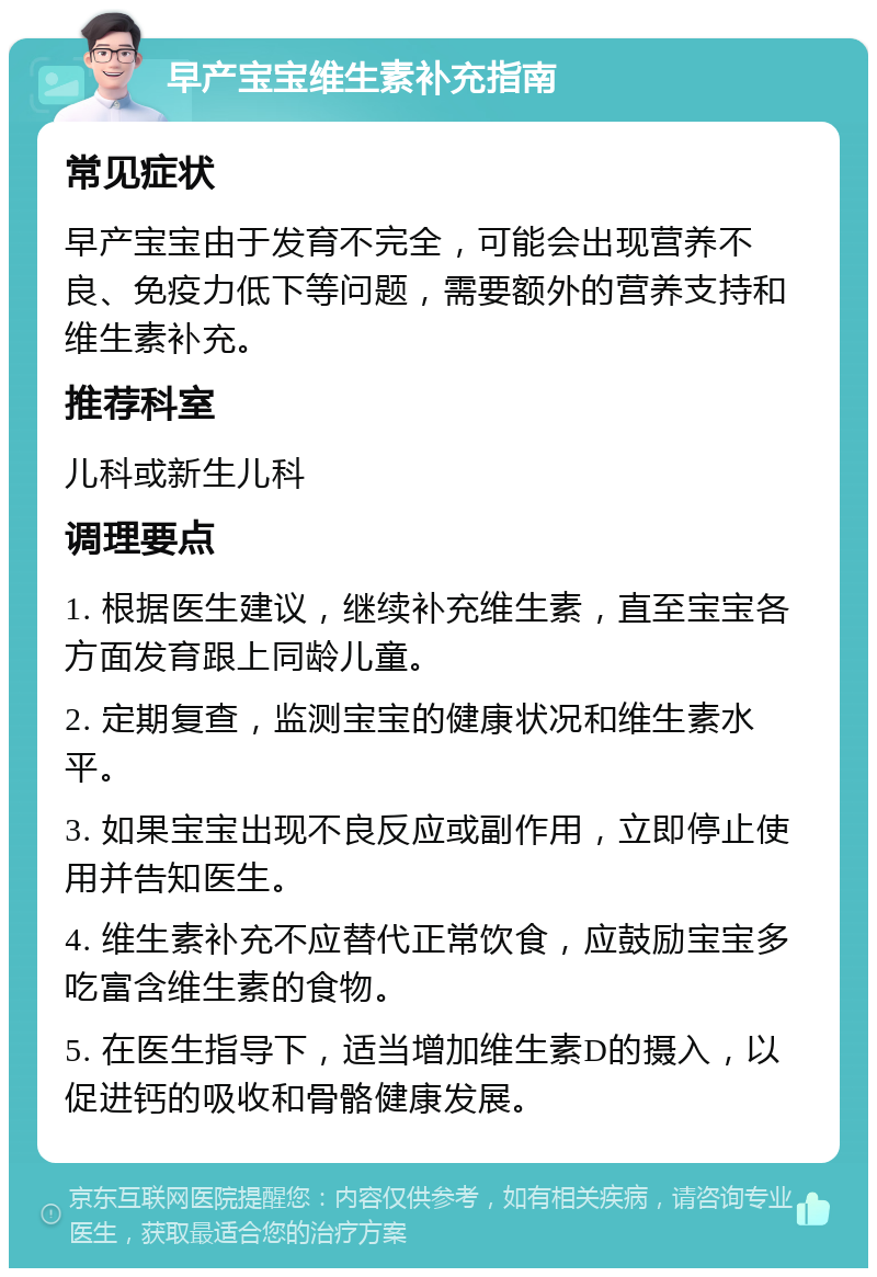 早产宝宝维生素补充指南 常见症状 早产宝宝由于发育不完全，可能会出现营养不良、免疫力低下等问题，需要额外的营养支持和维生素补充。 推荐科室 儿科或新生儿科 调理要点 1. 根据医生建议，继续补充维生素，直至宝宝各方面发育跟上同龄儿童。 2. 定期复查，监测宝宝的健康状况和维生素水平。 3. 如果宝宝出现不良反应或副作用，立即停止使用并告知医生。 4. 维生素补充不应替代正常饮食，应鼓励宝宝多吃富含维生素的食物。 5. 在医生指导下，适当增加维生素D的摄入，以促进钙的吸收和骨骼健康发展。