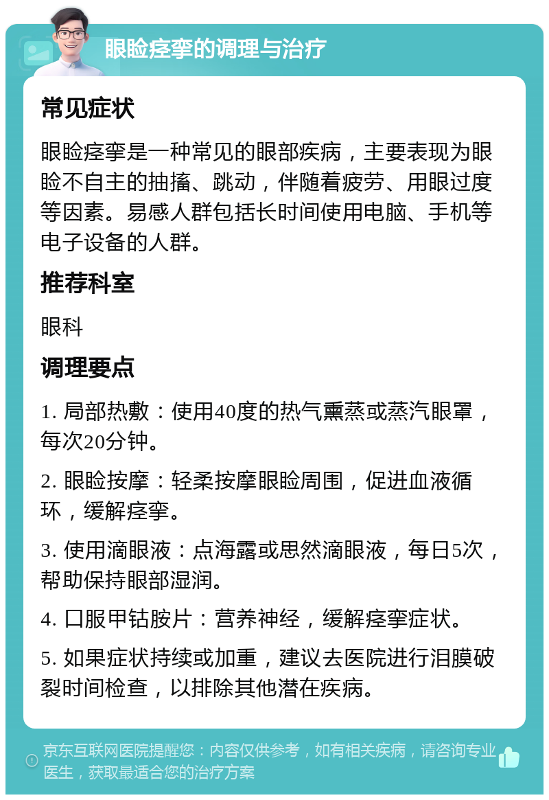 眼睑痉挛的调理与治疗 常见症状 眼睑痉挛是一种常见的眼部疾病，主要表现为眼睑不自主的抽搐、跳动，伴随着疲劳、用眼过度等因素。易感人群包括长时间使用电脑、手机等电子设备的人群。 推荐科室 眼科 调理要点 1. 局部热敷：使用40度的热气熏蒸或蒸汽眼罩，每次20分钟。 2. 眼睑按摩：轻柔按摩眼睑周围，促进血液循环，缓解痉挛。 3. 使用滴眼液：点海露或思然滴眼液，每日5次，帮助保持眼部湿润。 4. 口服甲钴胺片：营养神经，缓解痉挛症状。 5. 如果症状持续或加重，建议去医院进行泪膜破裂时间检查，以排除其他潜在疾病。