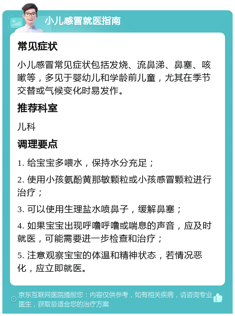 小儿感冒就医指南 常见症状 小儿感冒常见症状包括发烧、流鼻涕、鼻塞、咳嗽等，多见于婴幼儿和学龄前儿童，尤其在季节交替或气候变化时易发作。 推荐科室 儿科 调理要点 1. 给宝宝多喂水，保持水分充足； 2. 使用小孩氨酚黄那敏颗粒或小孩感冒颗粒进行治疗； 3. 可以使用生理盐水喷鼻子，缓解鼻塞； 4. 如果宝宝出现呼噜呼噜或喘息的声音，应及时就医，可能需要进一步检查和治疗； 5. 注意观察宝宝的体温和精神状态，若情况恶化，应立即就医。