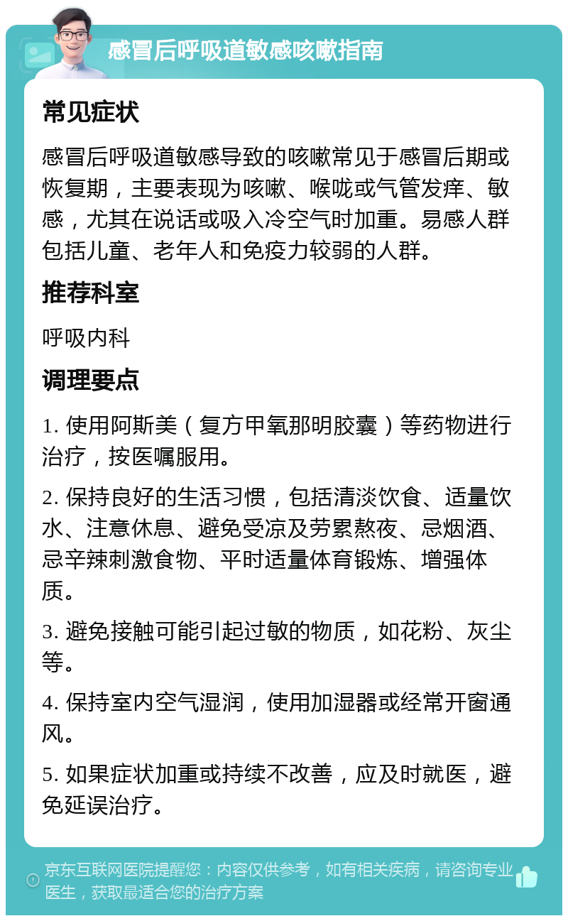 感冒后呼吸道敏感咳嗽指南 常见症状 感冒后呼吸道敏感导致的咳嗽常见于感冒后期或恢复期，主要表现为咳嗽、喉咙或气管发痒、敏感，尤其在说话或吸入冷空气时加重。易感人群包括儿童、老年人和免疫力较弱的人群。 推荐科室 呼吸内科 调理要点 1. 使用阿斯美（复方甲氧那明胶囊）等药物进行治疗，按医嘱服用。 2. 保持良好的生活习惯，包括清淡饮食、适量饮水、注意休息、避免受凉及劳累熬夜、忌烟酒、忌辛辣刺激食物、平时适量体育锻炼、增强体质。 3. 避免接触可能引起过敏的物质，如花粉、灰尘等。 4. 保持室内空气湿润，使用加湿器或经常开窗通风。 5. 如果症状加重或持续不改善，应及时就医，避免延误治疗。