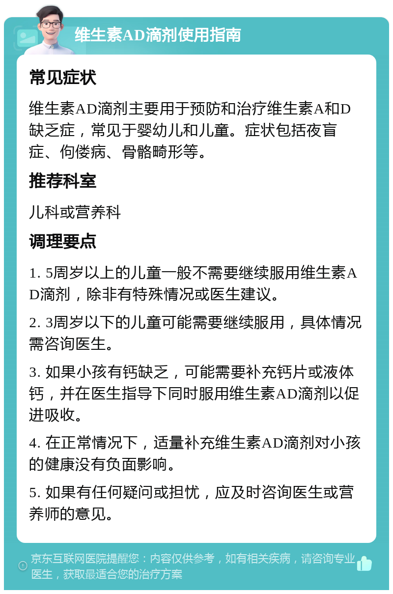 维生素AD滴剂使用指南 常见症状 维生素AD滴剂主要用于预防和治疗维生素A和D缺乏症，常见于婴幼儿和儿童。症状包括夜盲症、佝偻病、骨骼畸形等。 推荐科室 儿科或营养科 调理要点 1. 5周岁以上的儿童一般不需要继续服用维生素AD滴剂，除非有特殊情况或医生建议。 2. 3周岁以下的儿童可能需要继续服用，具体情况需咨询医生。 3. 如果小孩有钙缺乏，可能需要补充钙片或液体钙，并在医生指导下同时服用维生素AD滴剂以促进吸收。 4. 在正常情况下，适量补充维生素AD滴剂对小孩的健康没有负面影响。 5. 如果有任何疑问或担忧，应及时咨询医生或营养师的意见。