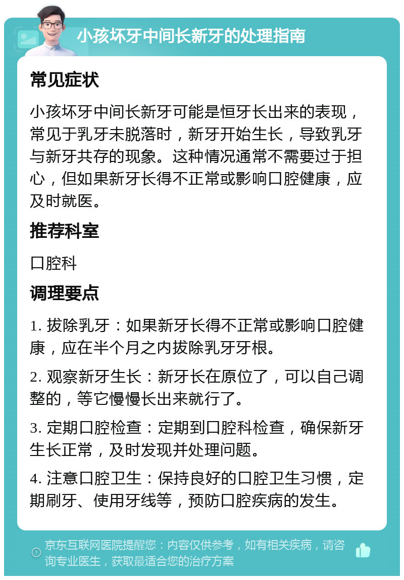 小孩坏牙中间长新牙的处理指南 常见症状 小孩坏牙中间长新牙可能是恒牙长出来的表现，常见于乳牙未脱落时，新牙开始生长，导致乳牙与新牙共存的现象。这种情况通常不需要过于担心，但如果新牙长得不正常或影响口腔健康，应及时就医。 推荐科室 口腔科 调理要点 1. 拔除乳牙：如果新牙长得不正常或影响口腔健康，应在半个月之内拔除乳牙牙根。 2. 观察新牙生长：新牙长在原位了，可以自己调整的，等它慢慢长出来就行了。 3. 定期口腔检查：定期到口腔科检查，确保新牙生长正常，及时发现并处理问题。 4. 注意口腔卫生：保持良好的口腔卫生习惯，定期刷牙、使用牙线等，预防口腔疾病的发生。