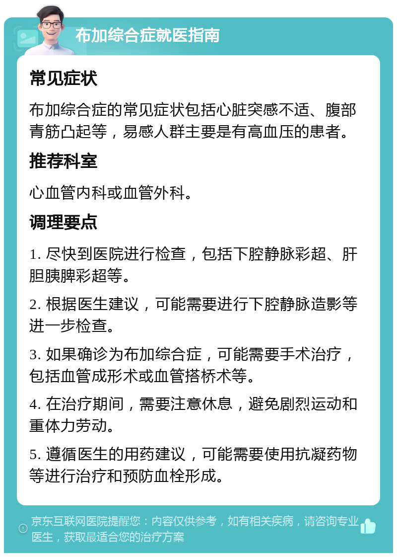 布加综合症就医指南 常见症状 布加综合症的常见症状包括心脏突感不适、腹部青筋凸起等，易感人群主要是有高血压的患者。 推荐科室 心血管内科或血管外科。 调理要点 1. 尽快到医院进行检查，包括下腔静脉彩超、肝胆胰脾彩超等。 2. 根据医生建议，可能需要进行下腔静脉造影等进一步检查。 3. 如果确诊为布加综合症，可能需要手术治疗，包括血管成形术或血管搭桥术等。 4. 在治疗期间，需要注意休息，避免剧烈运动和重体力劳动。 5. 遵循医生的用药建议，可能需要使用抗凝药物等进行治疗和预防血栓形成。