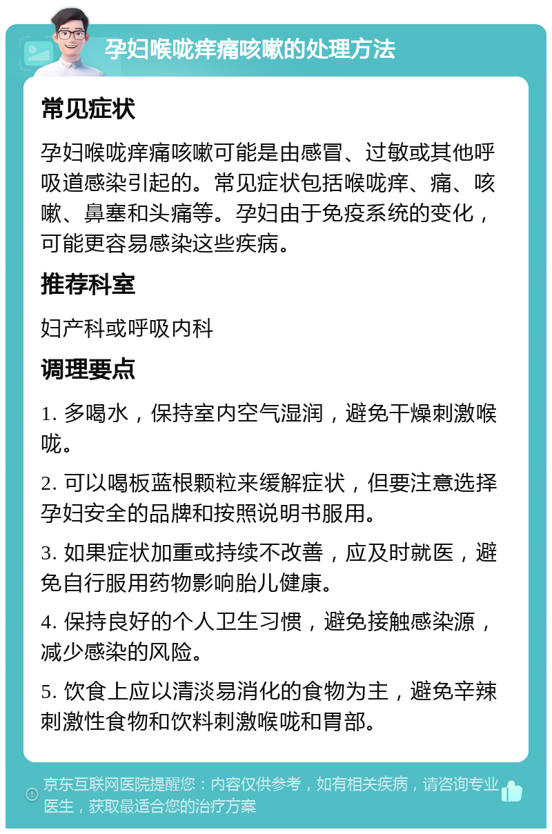 孕妇喉咙痒痛咳嗽的处理方法 常见症状 孕妇喉咙痒痛咳嗽可能是由感冒、过敏或其他呼吸道感染引起的。常见症状包括喉咙痒、痛、咳嗽、鼻塞和头痛等。孕妇由于免疫系统的变化，可能更容易感染这些疾病。 推荐科室 妇产科或呼吸内科 调理要点 1. 多喝水，保持室内空气湿润，避免干燥刺激喉咙。 2. 可以喝板蓝根颗粒来缓解症状，但要注意选择孕妇安全的品牌和按照说明书服用。 3. 如果症状加重或持续不改善，应及时就医，避免自行服用药物影响胎儿健康。 4. 保持良好的个人卫生习惯，避免接触感染源，减少感染的风险。 5. 饮食上应以清淡易消化的食物为主，避免辛辣刺激性食物和饮料刺激喉咙和胃部。