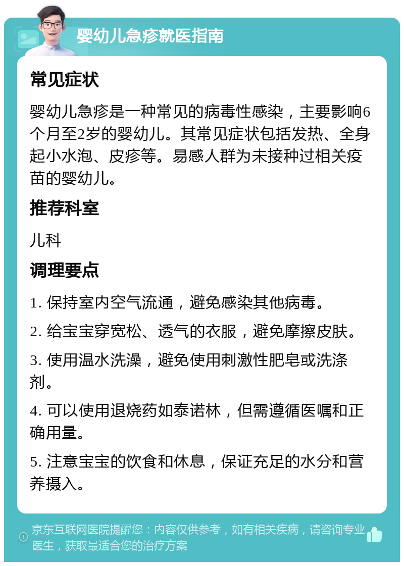 婴幼儿急疹就医指南 常见症状 婴幼儿急疹是一种常见的病毒性感染，主要影响6个月至2岁的婴幼儿。其常见症状包括发热、全身起小水泡、皮疹等。易感人群为未接种过相关疫苗的婴幼儿。 推荐科室 儿科 调理要点 1. 保持室内空气流通，避免感染其他病毒。 2. 给宝宝穿宽松、透气的衣服，避免摩擦皮肤。 3. 使用温水洗澡，避免使用刺激性肥皂或洗涤剂。 4. 可以使用退烧药如泰诺林，但需遵循医嘱和正确用量。 5. 注意宝宝的饮食和休息，保证充足的水分和营养摄入。