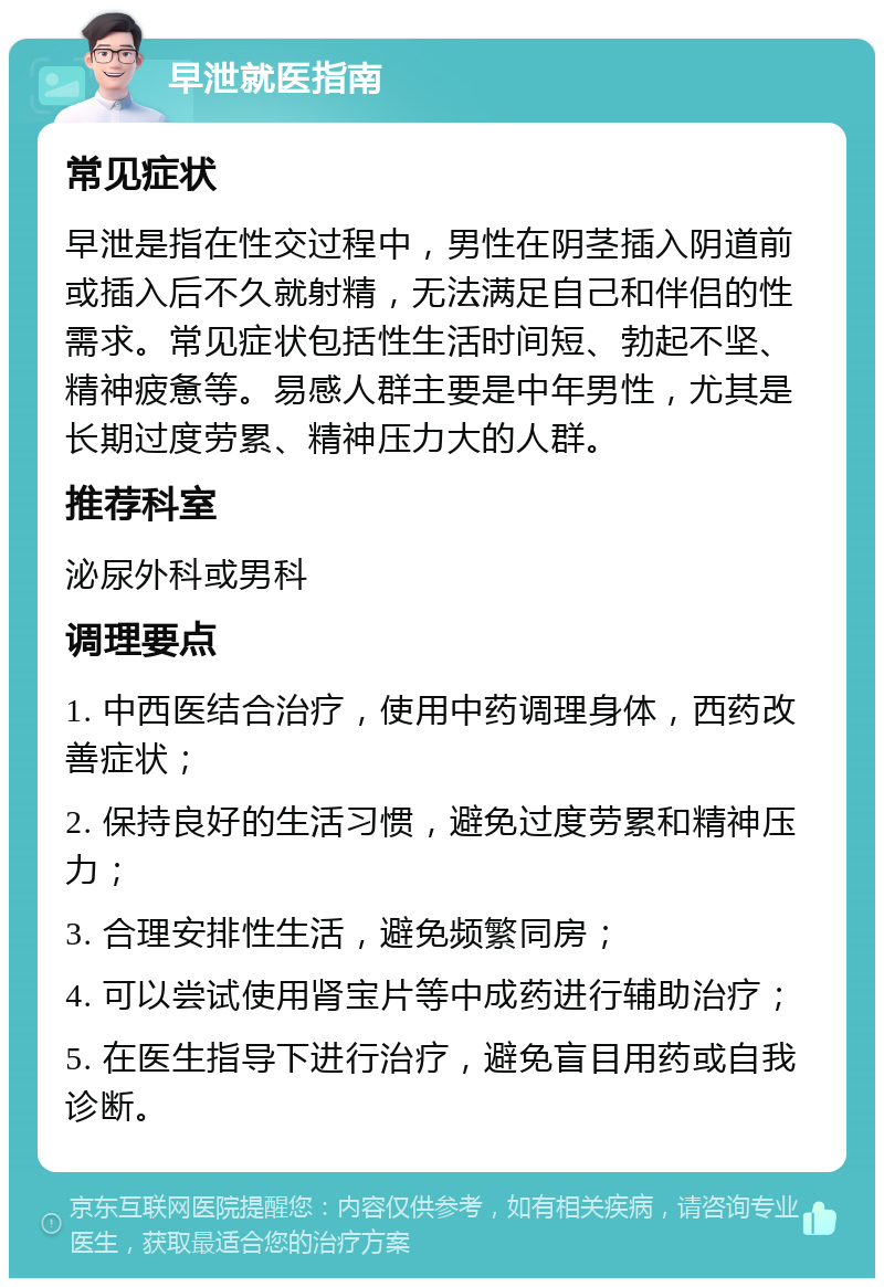 早泄就医指南 常见症状 早泄是指在性交过程中，男性在阴茎插入阴道前或插入后不久就射精，无法满足自己和伴侣的性需求。常见症状包括性生活时间短、勃起不坚、精神疲惫等。易感人群主要是中年男性，尤其是长期过度劳累、精神压力大的人群。 推荐科室 泌尿外科或男科 调理要点 1. 中西医结合治疗，使用中药调理身体，西药改善症状； 2. 保持良好的生活习惯，避免过度劳累和精神压力； 3. 合理安排性生活，避免频繁同房； 4. 可以尝试使用肾宝片等中成药进行辅助治疗； 5. 在医生指导下进行治疗，避免盲目用药或自我诊断。