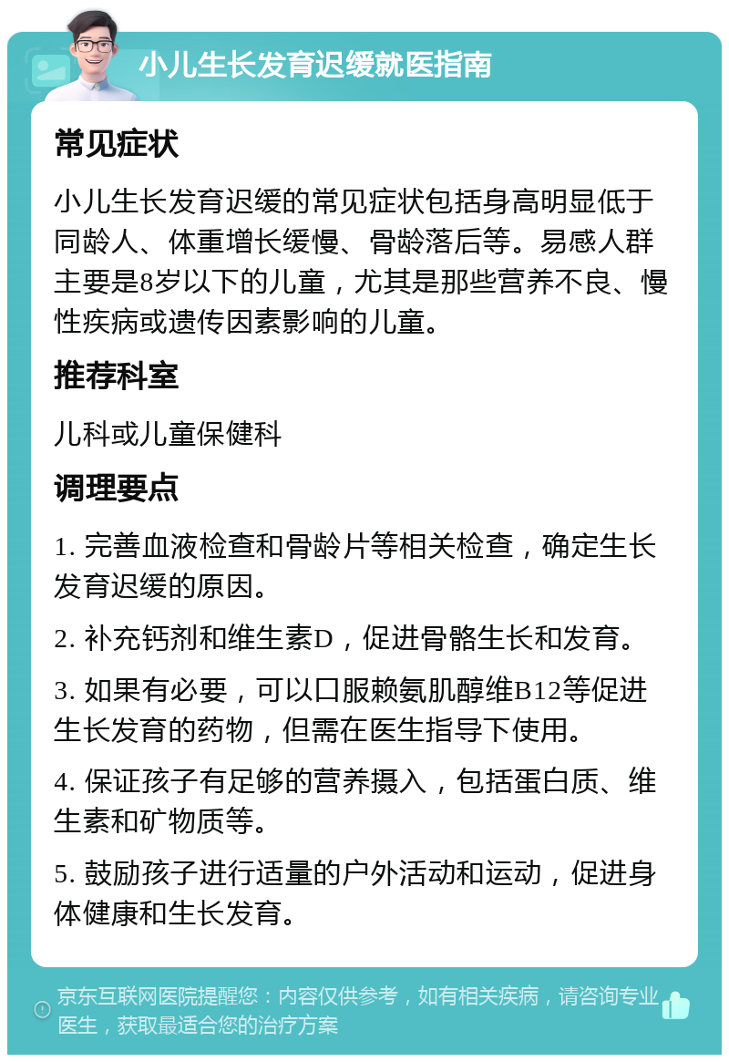 小儿生长发育迟缓就医指南 常见症状 小儿生长发育迟缓的常见症状包括身高明显低于同龄人、体重增长缓慢、骨龄落后等。易感人群主要是8岁以下的儿童，尤其是那些营养不良、慢性疾病或遗传因素影响的儿童。 推荐科室 儿科或儿童保健科 调理要点 1. 完善血液检查和骨龄片等相关检查，确定生长发育迟缓的原因。 2. 补充钙剂和维生素D，促进骨骼生长和发育。 3. 如果有必要，可以口服赖氨肌醇维B12等促进生长发育的药物，但需在医生指导下使用。 4. 保证孩子有足够的营养摄入，包括蛋白质、维生素和矿物质等。 5. 鼓励孩子进行适量的户外活动和运动，促进身体健康和生长发育。