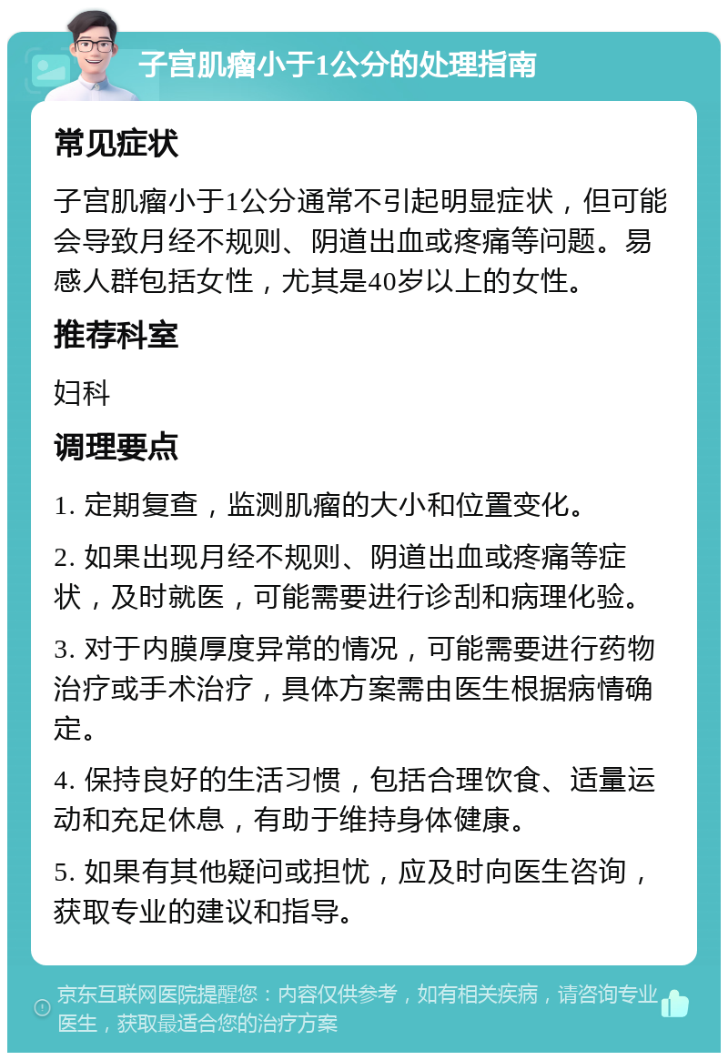 子宫肌瘤小于1公分的处理指南 常见症状 子宫肌瘤小于1公分通常不引起明显症状，但可能会导致月经不规则、阴道出血或疼痛等问题。易感人群包括女性，尤其是40岁以上的女性。 推荐科室 妇科 调理要点 1. 定期复查，监测肌瘤的大小和位置变化。 2. 如果出现月经不规则、阴道出血或疼痛等症状，及时就医，可能需要进行诊刮和病理化验。 3. 对于内膜厚度异常的情况，可能需要进行药物治疗或手术治疗，具体方案需由医生根据病情确定。 4. 保持良好的生活习惯，包括合理饮食、适量运动和充足休息，有助于维持身体健康。 5. 如果有其他疑问或担忧，应及时向医生咨询，获取专业的建议和指导。