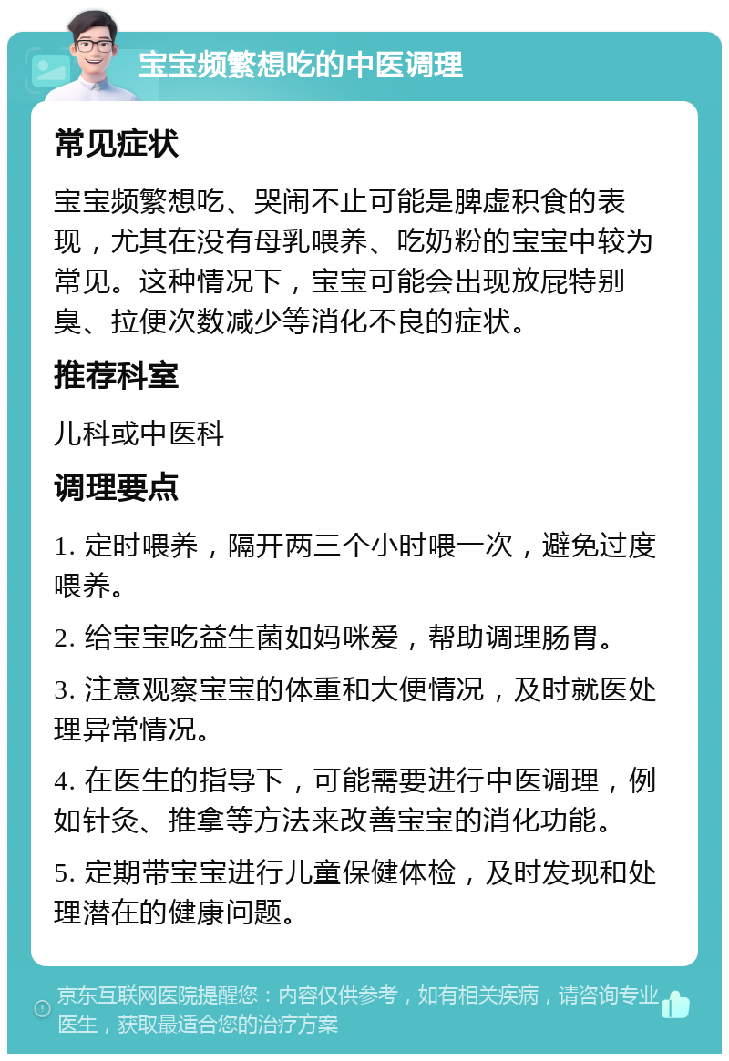 宝宝频繁想吃的中医调理 常见症状 宝宝频繁想吃、哭闹不止可能是脾虚积食的表现，尤其在没有母乳喂养、吃奶粉的宝宝中较为常见。这种情况下，宝宝可能会出现放屁特别臭、拉便次数减少等消化不良的症状。 推荐科室 儿科或中医科 调理要点 1. 定时喂养，隔开两三个小时喂一次，避免过度喂养。 2. 给宝宝吃益生菌如妈咪爱，帮助调理肠胃。 3. 注意观察宝宝的体重和大便情况，及时就医处理异常情况。 4. 在医生的指导下，可能需要进行中医调理，例如针灸、推拿等方法来改善宝宝的消化功能。 5. 定期带宝宝进行儿童保健体检，及时发现和处理潜在的健康问题。