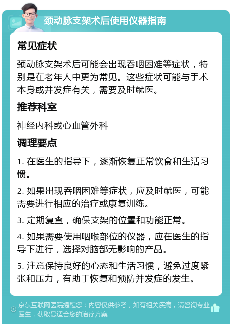 颈动脉支架术后使用仪器指南 常见症状 颈动脉支架术后可能会出现吞咽困难等症状，特别是在老年人中更为常见。这些症状可能与手术本身或并发症有关，需要及时就医。 推荐科室 神经内科或心血管外科 调理要点 1. 在医生的指导下，逐渐恢复正常饮食和生活习惯。 2. 如果出现吞咽困难等症状，应及时就医，可能需要进行相应的治疗或康复训练。 3. 定期复查，确保支架的位置和功能正常。 4. 如果需要使用咽喉部位的仪器，应在医生的指导下进行，选择对脑部无影响的产品。 5. 注意保持良好的心态和生活习惯，避免过度紧张和压力，有助于恢复和预防并发症的发生。