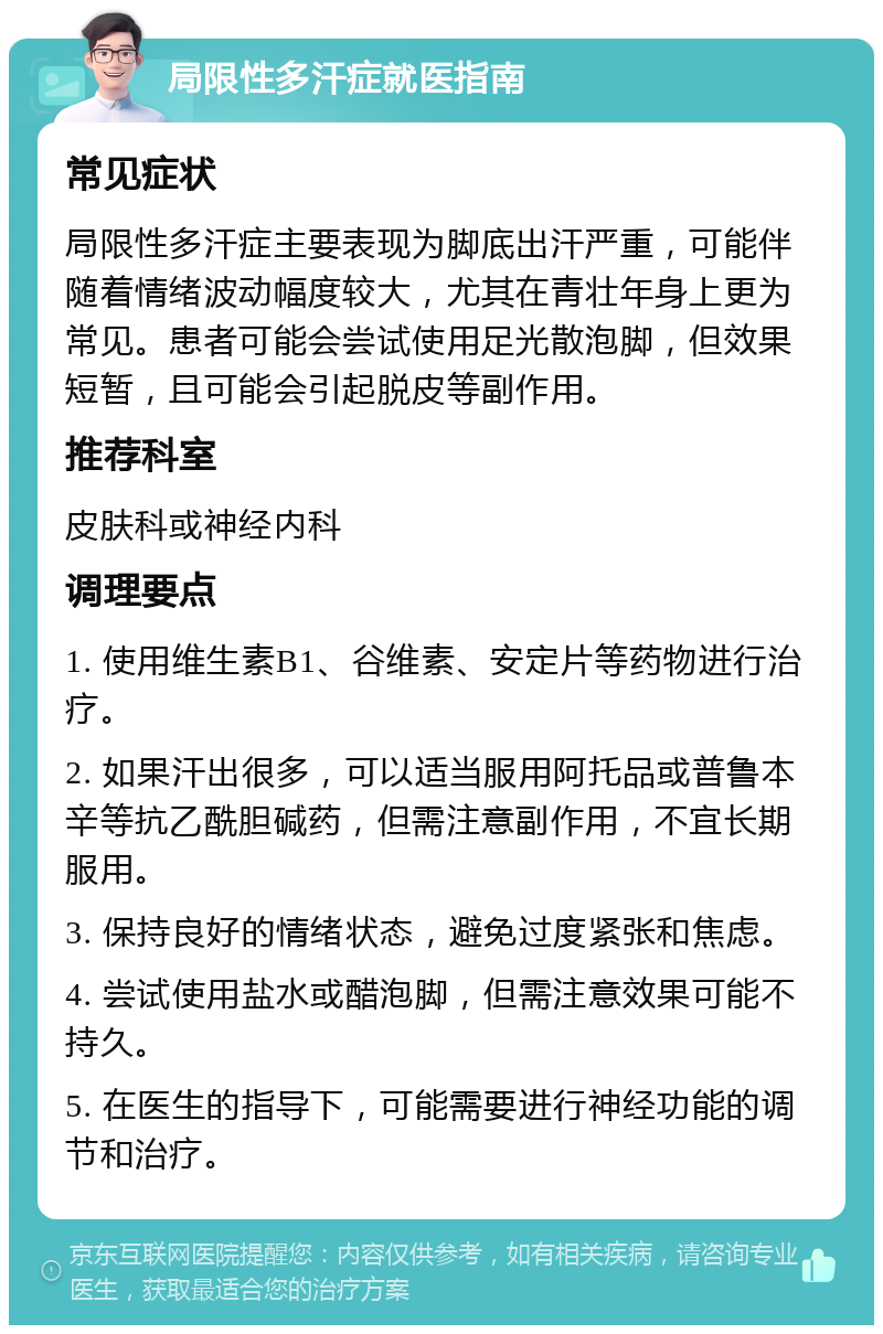 局限性多汗症就医指南 常见症状 局限性多汗症主要表现为脚底出汗严重，可能伴随着情绪波动幅度较大，尤其在青壮年身上更为常见。患者可能会尝试使用足光散泡脚，但效果短暂，且可能会引起脱皮等副作用。 推荐科室 皮肤科或神经内科 调理要点 1. 使用维生素B1、谷维素、安定片等药物进行治疗。 2. 如果汗出很多，可以适当服用阿托品或普鲁本辛等抗乙酰胆碱药，但需注意副作用，不宜长期服用。 3. 保持良好的情绪状态，避免过度紧张和焦虑。 4. 尝试使用盐水或醋泡脚，但需注意效果可能不持久。 5. 在医生的指导下，可能需要进行神经功能的调节和治疗。