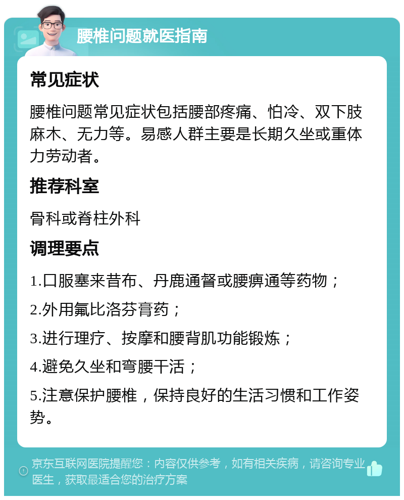 腰椎问题就医指南 常见症状 腰椎问题常见症状包括腰部疼痛、怕冷、双下肢麻木、无力等。易感人群主要是长期久坐或重体力劳动者。 推荐科室 骨科或脊柱外科 调理要点 1.口服塞来昔布、丹鹿通督或腰痹通等药物； 2.外用氟比洛芬膏药； 3.进行理疗、按摩和腰背肌功能锻炼； 4.避免久坐和弯腰干活； 5.注意保护腰椎，保持良好的生活习惯和工作姿势。