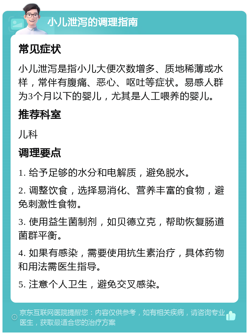 小儿泄泻的调理指南 常见症状 小儿泄泻是指小儿大便次数增多、质地稀薄或水样，常伴有腹痛、恶心、呕吐等症状。易感人群为3个月以下的婴儿，尤其是人工喂养的婴儿。 推荐科室 儿科 调理要点 1. 给予足够的水分和电解质，避免脱水。 2. 调整饮食，选择易消化、营养丰富的食物，避免刺激性食物。 3. 使用益生菌制剂，如贝德立克，帮助恢复肠道菌群平衡。 4. 如果有感染，需要使用抗生素治疗，具体药物和用法需医生指导。 5. 注意个人卫生，避免交叉感染。