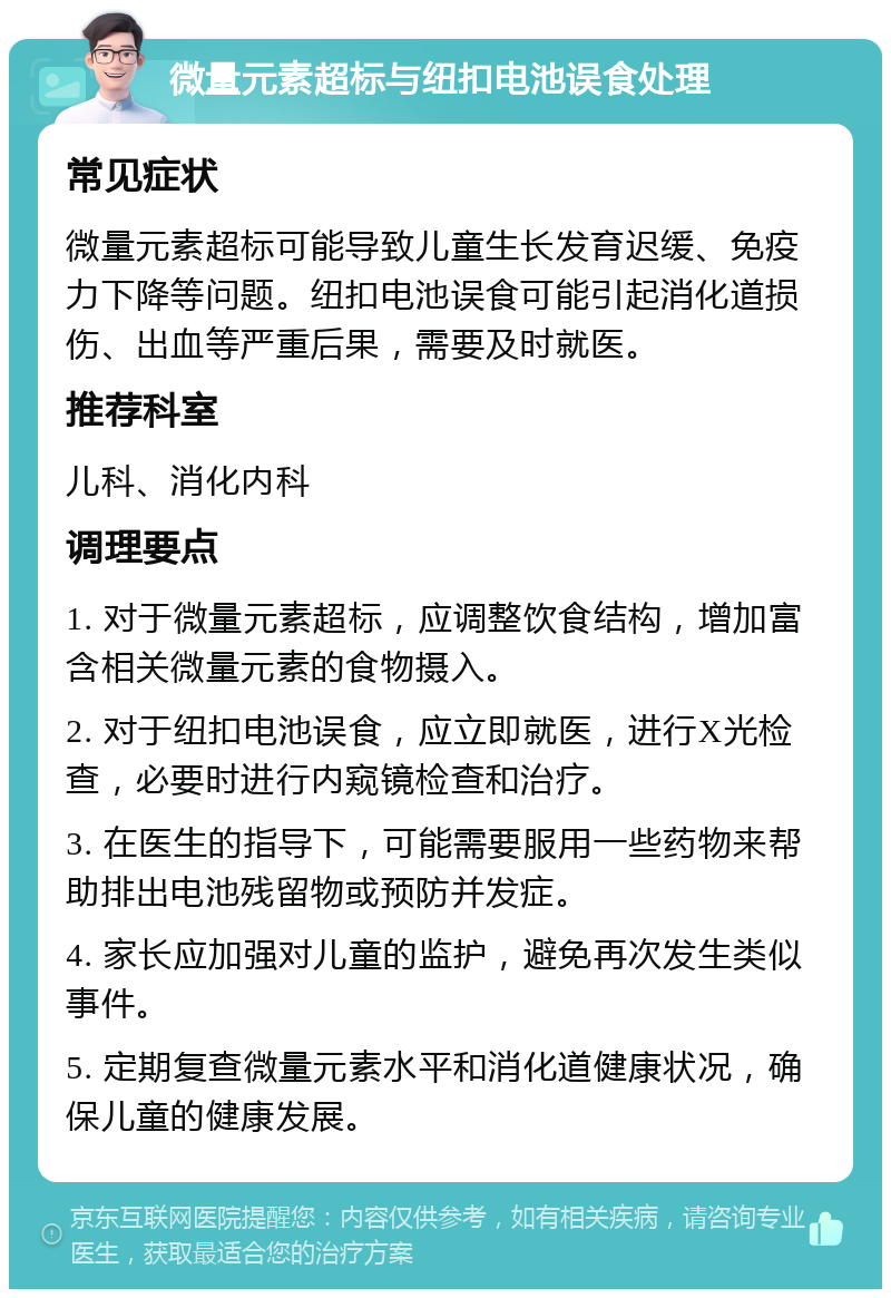 微量元素超标与纽扣电池误食处理 常见症状 微量元素超标可能导致儿童生长发育迟缓、免疫力下降等问题。纽扣电池误食可能引起消化道损伤、出血等严重后果，需要及时就医。 推荐科室 儿科、消化内科 调理要点 1. 对于微量元素超标，应调整饮食结构，增加富含相关微量元素的食物摄入。 2. 对于纽扣电池误食，应立即就医，进行X光检查，必要时进行内窥镜检查和治疗。 3. 在医生的指导下，可能需要服用一些药物来帮助排出电池残留物或预防并发症。 4. 家长应加强对儿童的监护，避免再次发生类似事件。 5. 定期复查微量元素水平和消化道健康状况，确保儿童的健康发展。