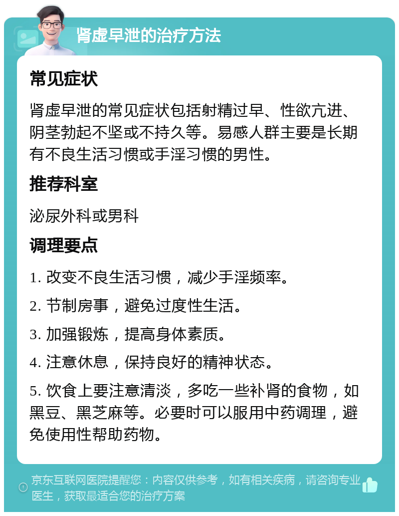 肾虚早泄的治疗方法 常见症状 肾虚早泄的常见症状包括射精过早、性欲亢进、阴茎勃起不坚或不持久等。易感人群主要是长期有不良生活习惯或手淫习惯的男性。 推荐科室 泌尿外科或男科 调理要点 1. 改变不良生活习惯，减少手淫频率。 2. 节制房事，避免过度性生活。 3. 加强锻炼，提高身体素质。 4. 注意休息，保持良好的精神状态。 5. 饮食上要注意清淡，多吃一些补肾的食物，如黑豆、黑芝麻等。必要时可以服用中药调理，避免使用性帮助药物。