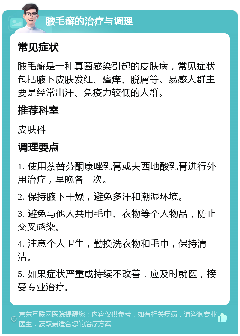 腋毛癣的治疗与调理 常见症状 腋毛癣是一种真菌感染引起的皮肤病，常见症状包括腋下皮肤发红、瘙痒、脱屑等。易感人群主要是经常出汗、免疫力较低的人群。 推荐科室 皮肤科 调理要点 1. 使用萘替芬酮康唑乳膏或夫西地酸乳膏进行外用治疗，早晚各一次。 2. 保持腋下干燥，避免多汗和潮湿环境。 3. 避免与他人共用毛巾、衣物等个人物品，防止交叉感染。 4. 注意个人卫生，勤换洗衣物和毛巾，保持清洁。 5. 如果症状严重或持续不改善，应及时就医，接受专业治疗。