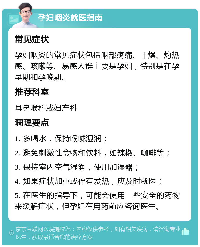 孕妇咽炎就医指南 常见症状 孕妇咽炎的常见症状包括咽部疼痛、干燥、灼热感、咳嗽等。易感人群主要是孕妇，特别是在孕早期和孕晚期。 推荐科室 耳鼻喉科或妇产科 调理要点 1. 多喝水，保持喉咙湿润； 2. 避免刺激性食物和饮料，如辣椒、咖啡等； 3. 保持室内空气湿润，使用加湿器； 4. 如果症状加重或伴有发热，应及时就医； 5. 在医生的指导下，可能会使用一些安全的药物来缓解症状，但孕妇在用药前应咨询医生。