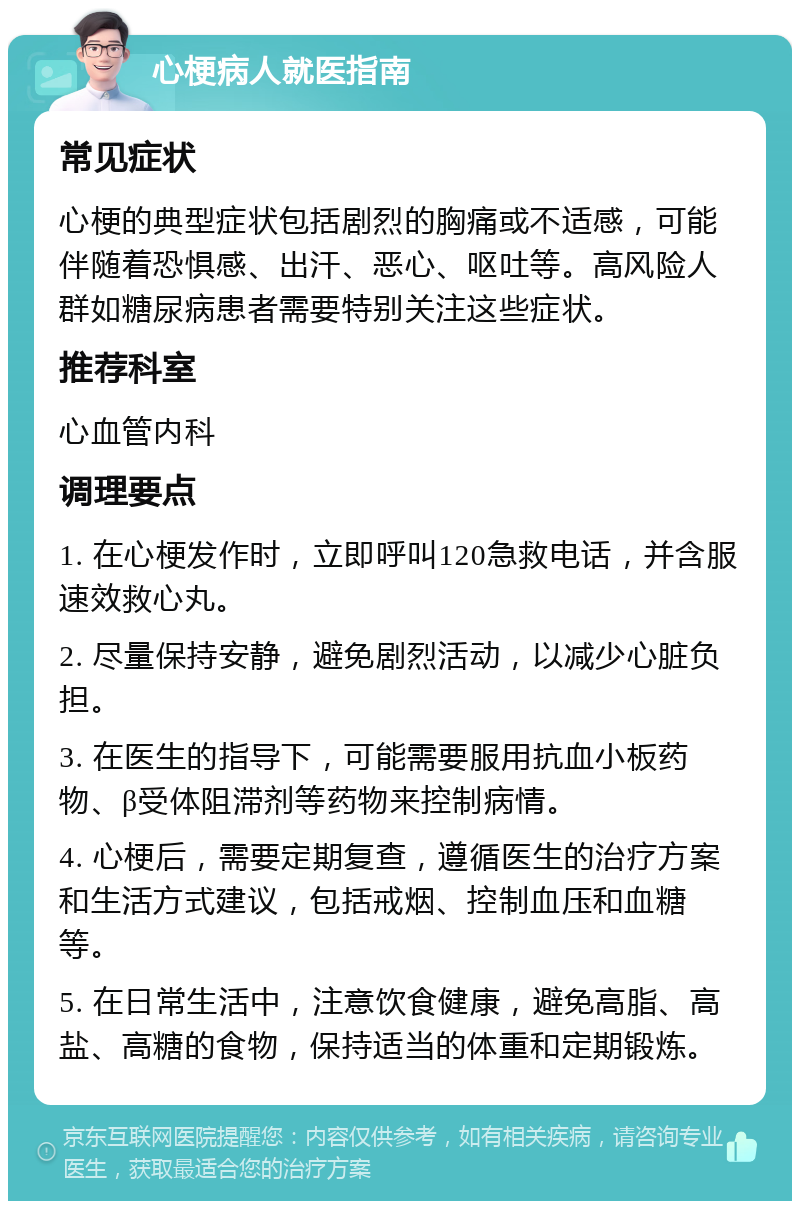 心梗病人就医指南 常见症状 心梗的典型症状包括剧烈的胸痛或不适感，可能伴随着恐惧感、出汗、恶心、呕吐等。高风险人群如糖尿病患者需要特别关注这些症状。 推荐科室 心血管内科 调理要点 1. 在心梗发作时，立即呼叫120急救电话，并含服速效救心丸。 2. 尽量保持安静，避免剧烈活动，以减少心脏负担。 3. 在医生的指导下，可能需要服用抗血小板药物、β受体阻滞剂等药物来控制病情。 4. 心梗后，需要定期复查，遵循医生的治疗方案和生活方式建议，包括戒烟、控制血压和血糖等。 5. 在日常生活中，注意饮食健康，避免高脂、高盐、高糖的食物，保持适当的体重和定期锻炼。