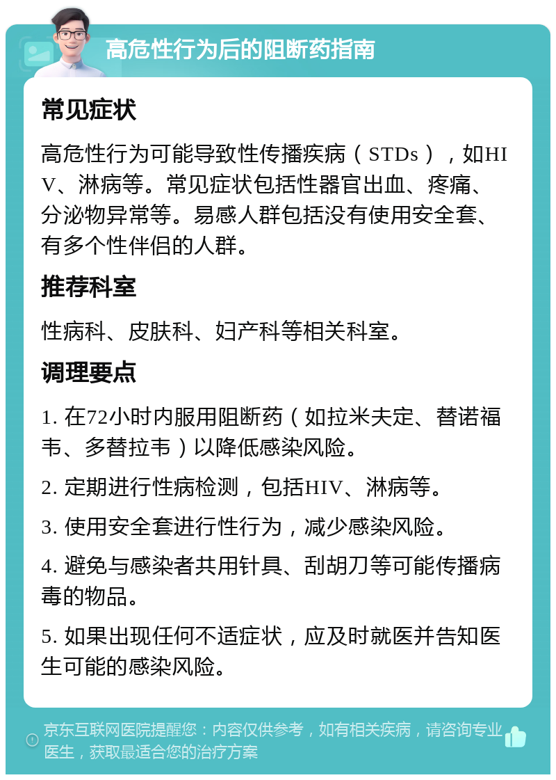 高危性行为后的阻断药指南 常见症状 高危性行为可能导致性传播疾病（STDs），如HIV、淋病等。常见症状包括性器官出血、疼痛、分泌物异常等。易感人群包括没有使用安全套、有多个性伴侣的人群。 推荐科室 性病科、皮肤科、妇产科等相关科室。 调理要点 1. 在72小时内服用阻断药（如拉米夫定、替诺福韦、多替拉韦）以降低感染风险。 2. 定期进行性病检测，包括HIV、淋病等。 3. 使用安全套进行性行为，减少感染风险。 4. 避免与感染者共用针具、刮胡刀等可能传播病毒的物品。 5. 如果出现任何不适症状，应及时就医并告知医生可能的感染风险。