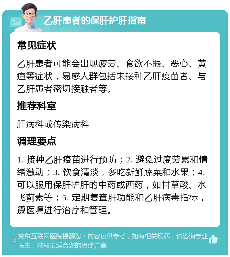 乙肝患者的保肝护肝指南 常见症状 乙肝患者可能会出现疲劳、食欲不振、恶心、黄疸等症状，易感人群包括未接种乙肝疫苗者、与乙肝患者密切接触者等。 推荐科室 肝病科或传染病科 调理要点 1. 接种乙肝疫苗进行预防；2. 避免过度劳累和情绪激动；3. 饮食清淡，多吃新鲜蔬菜和水果；4. 可以服用保肝护肝的中药或西药，如甘草酸、水飞蓟素等；5. 定期复查肝功能和乙肝病毒指标，遵医嘱进行治疗和管理。