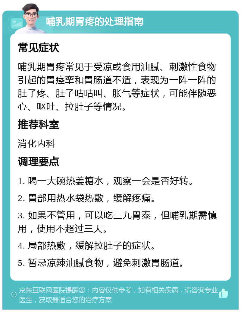 哺乳期胃疼的处理指南 常见症状 哺乳期胃疼常见于受凉或食用油腻、刺激性食物引起的胃痉挛和胃肠道不适，表现为一阵一阵的肚子疼、肚子咕咕叫、胀气等症状，可能伴随恶心、呕吐、拉肚子等情况。 推荐科室 消化内科 调理要点 1. 喝一大碗热姜糖水，观察一会是否好转。 2. 胃部用热水袋热敷，缓解疼痛。 3. 如果不管用，可以吃三九胃泰，但哺乳期需慎用，使用不超过三天。 4. 局部热敷，缓解拉肚子的症状。 5. 暂忌凉辣油腻食物，避免刺激胃肠道。