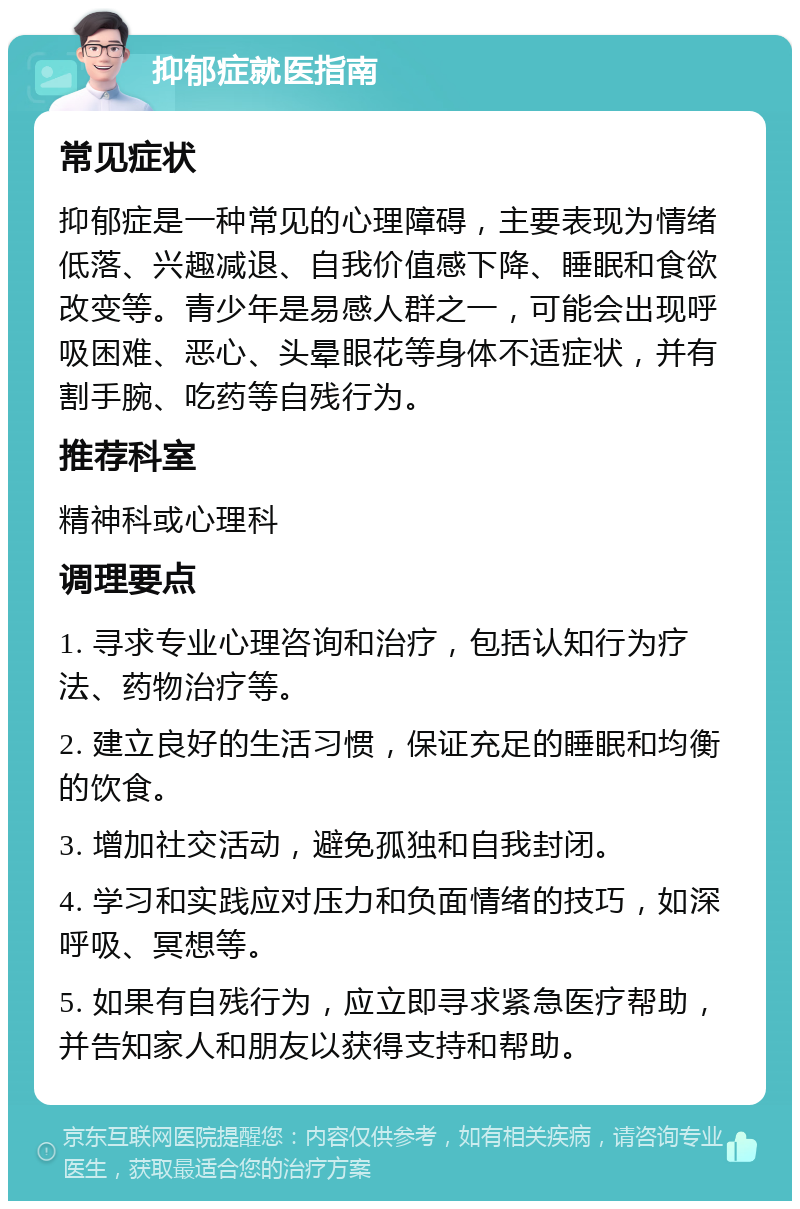 抑郁症就医指南 常见症状 抑郁症是一种常见的心理障碍，主要表现为情绪低落、兴趣减退、自我价值感下降、睡眠和食欲改变等。青少年是易感人群之一，可能会出现呼吸困难、恶心、头晕眼花等身体不适症状，并有割手腕、吃药等自残行为。 推荐科室 精神科或心理科 调理要点 1. 寻求专业心理咨询和治疗，包括认知行为疗法、药物治疗等。 2. 建立良好的生活习惯，保证充足的睡眠和均衡的饮食。 3. 增加社交活动，避免孤独和自我封闭。 4. 学习和实践应对压力和负面情绪的技巧，如深呼吸、冥想等。 5. 如果有自残行为，应立即寻求紧急医疗帮助，并告知家人和朋友以获得支持和帮助。