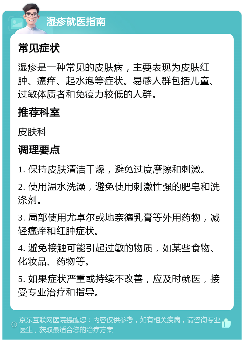 湿疹就医指南 常见症状 湿疹是一种常见的皮肤病，主要表现为皮肤红肿、瘙痒、起水泡等症状。易感人群包括儿童、过敏体质者和免疫力较低的人群。 推荐科室 皮肤科 调理要点 1. 保持皮肤清洁干燥，避免过度摩擦和刺激。 2. 使用温水洗澡，避免使用刺激性强的肥皂和洗涤剂。 3. 局部使用尤卓尔或地奈德乳膏等外用药物，减轻瘙痒和红肿症状。 4. 避免接触可能引起过敏的物质，如某些食物、化妆品、药物等。 5. 如果症状严重或持续不改善，应及时就医，接受专业治疗和指导。