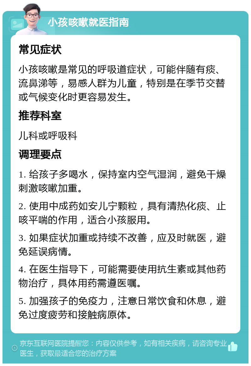 小孩咳嗽就医指南 常见症状 小孩咳嗽是常见的呼吸道症状，可能伴随有痰、流鼻涕等，易感人群为儿童，特别是在季节交替或气候变化时更容易发生。 推荐科室 儿科或呼吸科 调理要点 1. 给孩子多喝水，保持室内空气湿润，避免干燥刺激咳嗽加重。 2. 使用中成药如安儿宁颗粒，具有清热化痰、止咳平喘的作用，适合小孩服用。 3. 如果症状加重或持续不改善，应及时就医，避免延误病情。 4. 在医生指导下，可能需要使用抗生素或其他药物治疗，具体用药需遵医嘱。 5. 加强孩子的免疫力，注意日常饮食和休息，避免过度疲劳和接触病原体。