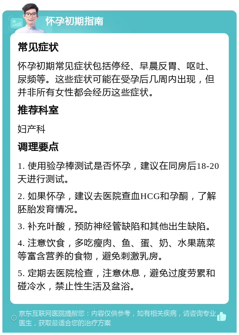 怀孕初期指南 常见症状 怀孕初期常见症状包括停经、早晨反胃、呕吐、尿频等。这些症状可能在受孕后几周内出现，但并非所有女性都会经历这些症状。 推荐科室 妇产科 调理要点 1. 使用验孕棒测试是否怀孕，建议在同房后18-20天进行测试。 2. 如果怀孕，建议去医院查血HCG和孕酮，了解胚胎发育情况。 3. 补充叶酸，预防神经管缺陷和其他出生缺陷。 4. 注意饮食，多吃瘦肉、鱼、蛋、奶、水果蔬菜等富含营养的食物，避免刺激乳房。 5. 定期去医院检查，注意休息，避免过度劳累和碰冷水，禁止性生活及盆浴。