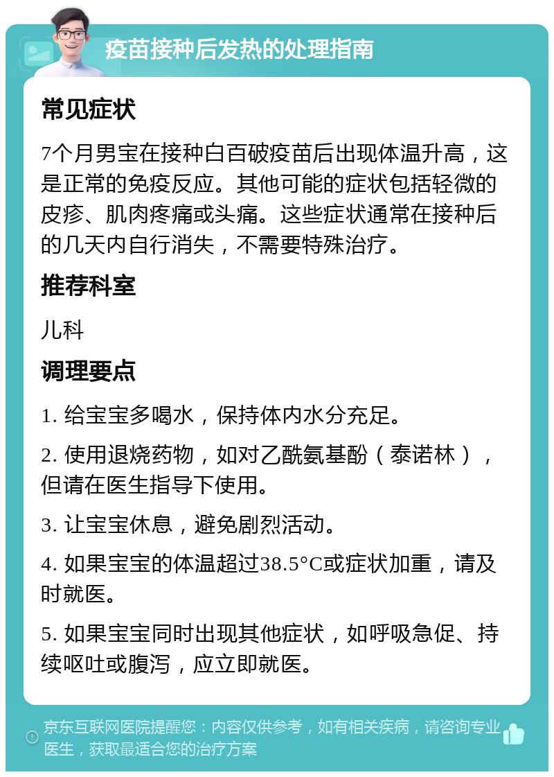 疫苗接种后发热的处理指南 常见症状 7个月男宝在接种白百破疫苗后出现体温升高，这是正常的免疫反应。其他可能的症状包括轻微的皮疹、肌肉疼痛或头痛。这些症状通常在接种后的几天内自行消失，不需要特殊治疗。 推荐科室 儿科 调理要点 1. 给宝宝多喝水，保持体内水分充足。 2. 使用退烧药物，如对乙酰氨基酚（泰诺林），但请在医生指导下使用。 3. 让宝宝休息，避免剧烈活动。 4. 如果宝宝的体温超过38.5°C或症状加重，请及时就医。 5. 如果宝宝同时出现其他症状，如呼吸急促、持续呕吐或腹泻，应立即就医。