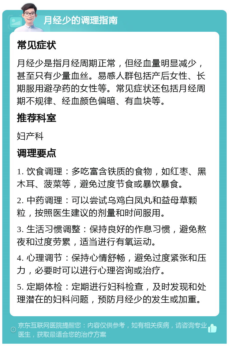 月经少的调理指南 常见症状 月经少是指月经周期正常，但经血量明显减少，甚至只有少量血丝。易感人群包括产后女性、长期服用避孕药的女性等。常见症状还包括月经周期不规律、经血颜色偏暗、有血块等。 推荐科室 妇产科 调理要点 1. 饮食调理：多吃富含铁质的食物，如红枣、黑木耳、菠菜等，避免过度节食或暴饮暴食。 2. 中药调理：可以尝试乌鸡白凤丸和益母草颗粒，按照医生建议的剂量和时间服用。 3. 生活习惯调整：保持良好的作息习惯，避免熬夜和过度劳累，适当进行有氧运动。 4. 心理调节：保持心情舒畅，避免过度紧张和压力，必要时可以进行心理咨询或治疗。 5. 定期体检：定期进行妇科检查，及时发现和处理潜在的妇科问题，预防月经少的发生或加重。