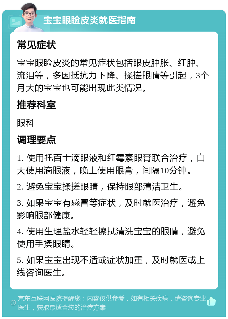 宝宝眼睑皮炎就医指南 常见症状 宝宝眼睑皮炎的常见症状包括眼皮肿胀、红肿、流泪等，多因抵抗力下降、揉搓眼睛等引起，3个月大的宝宝也可能出现此类情况。 推荐科室 眼科 调理要点 1. 使用托百士滴眼液和红霉素眼膏联合治疗，白天使用滴眼液，晚上使用眼膏，间隔10分钟。 2. 避免宝宝揉搓眼睛，保持眼部清洁卫生。 3. 如果宝宝有感冒等症状，及时就医治疗，避免影响眼部健康。 4. 使用生理盐水轻轻擦拭清洗宝宝的眼睛，避免使用手揉眼睛。 5. 如果宝宝出现不适或症状加重，及时就医或上线咨询医生。