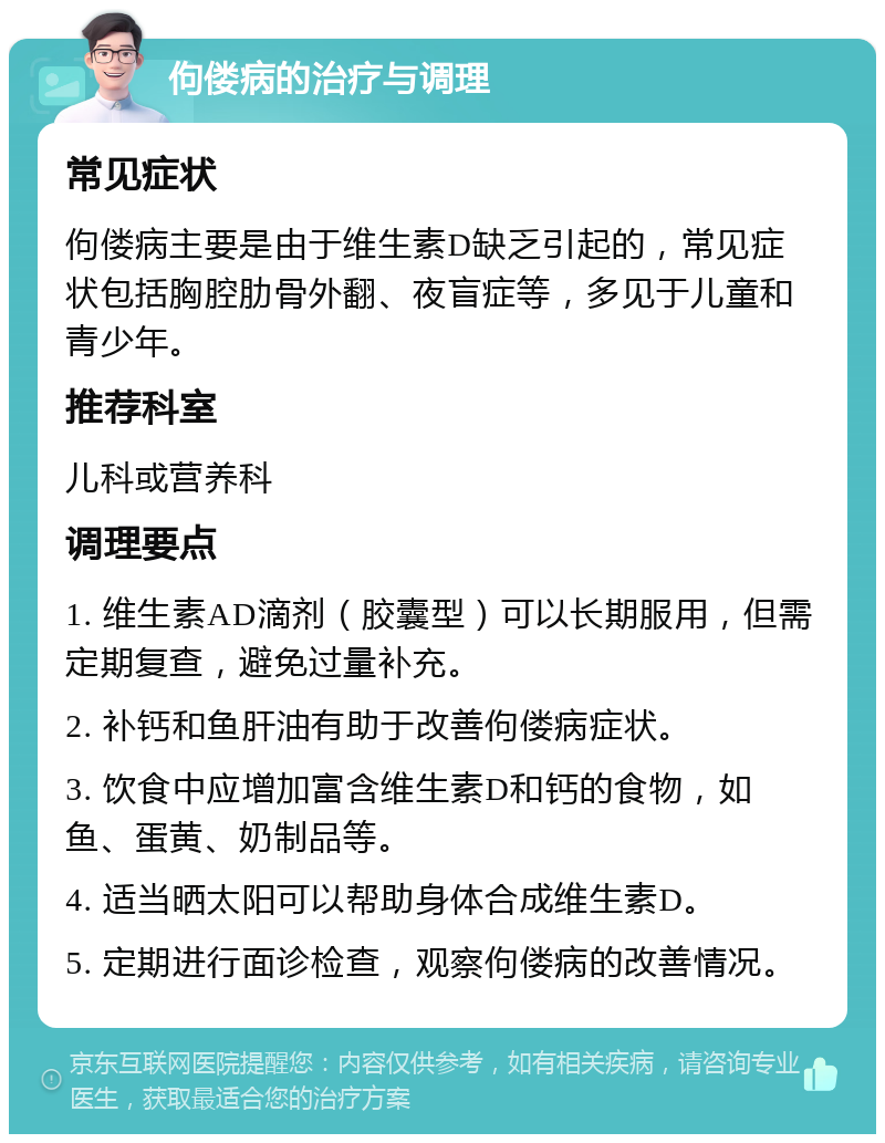 佝偻病的治疗与调理 常见症状 佝偻病主要是由于维生素D缺乏引起的，常见症状包括胸腔肋骨外翻、夜盲症等，多见于儿童和青少年。 推荐科室 儿科或营养科 调理要点 1. 维生素AD滴剂（胶囊型）可以长期服用，但需定期复查，避免过量补充。 2. 补钙和鱼肝油有助于改善佝偻病症状。 3. 饮食中应增加富含维生素D和钙的食物，如鱼、蛋黄、奶制品等。 4. 适当晒太阳可以帮助身体合成维生素D。 5. 定期进行面诊检查，观察佝偻病的改善情况。