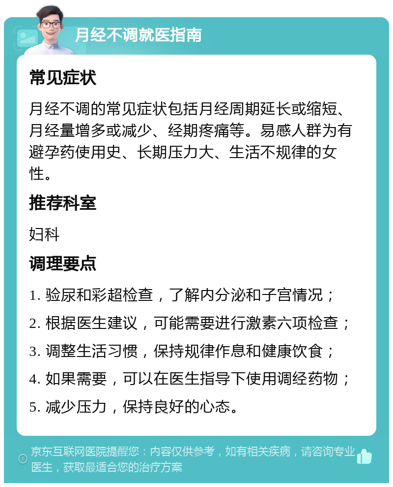 月经不调就医指南 常见症状 月经不调的常见症状包括月经周期延长或缩短、月经量增多或减少、经期疼痛等。易感人群为有避孕药使用史、长期压力大、生活不规律的女性。 推荐科室 妇科 调理要点 1. 验尿和彩超检查，了解内分泌和子宫情况； 2. 根据医生建议，可能需要进行激素六项检查； 3. 调整生活习惯，保持规律作息和健康饮食； 4. 如果需要，可以在医生指导下使用调经药物； 5. 减少压力，保持良好的心态。