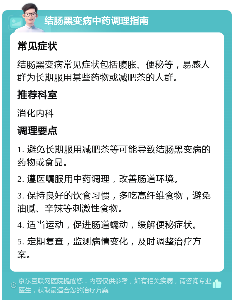 结肠黑变病中药调理指南 常见症状 结肠黑变病常见症状包括腹胀、便秘等，易感人群为长期服用某些药物或减肥茶的人群。 推荐科室 消化内科 调理要点 1. 避免长期服用减肥茶等可能导致结肠黑变病的药物或食品。 2. 遵医嘱服用中药调理，改善肠道环境。 3. 保持良好的饮食习惯，多吃高纤维食物，避免油腻、辛辣等刺激性食物。 4. 适当运动，促进肠道蠕动，缓解便秘症状。 5. 定期复查，监测病情变化，及时调整治疗方案。