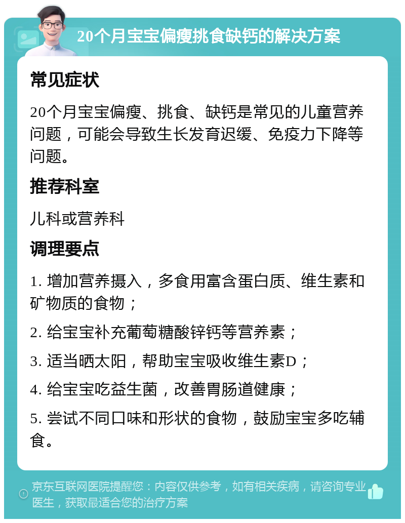 20个月宝宝偏瘦挑食缺钙的解决方案 常见症状 20个月宝宝偏瘦、挑食、缺钙是常见的儿童营养问题，可能会导致生长发育迟缓、免疫力下降等问题。 推荐科室 儿科或营养科 调理要点 1. 增加营养摄入，多食用富含蛋白质、维生素和矿物质的食物； 2. 给宝宝补充葡萄糖酸锌钙等营养素； 3. 适当晒太阳，帮助宝宝吸收维生素D； 4. 给宝宝吃益生菌，改善胃肠道健康； 5. 尝试不同口味和形状的食物，鼓励宝宝多吃辅食。